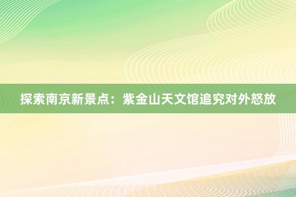 探索南京新景点：紫金山天文馆追究对外怒放