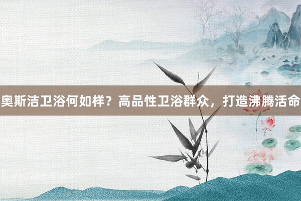奥斯洁卫浴何如样？高品性卫浴群众，打造沸腾活命